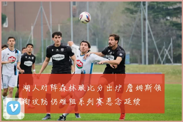 湖人对阵森林狼比分出炉 詹姆斯领衔攻防仍难阻系列赛悬念延续