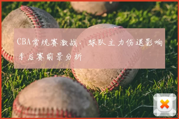 CBA常规赛激战，球队主力伤退影响季后赛前景分析