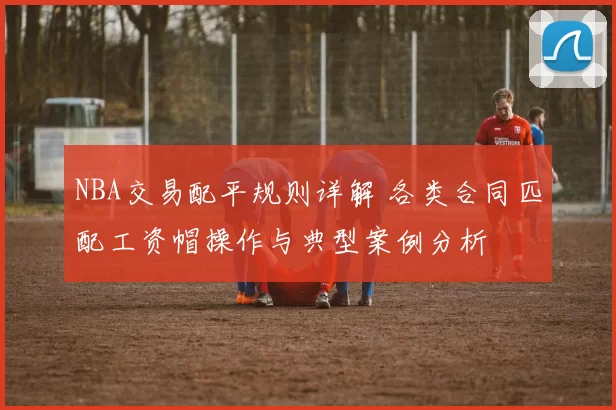 NBA交易配平规则详解 各类合同匹配工资帽操作与典型案例分析