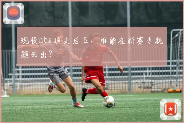 现役nba顶尖后卫,谁能在新赛季脱颖而出?