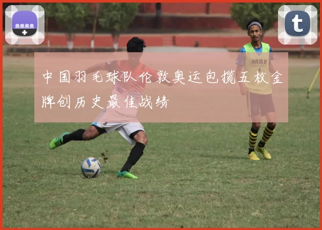 中国羽毛球队伦敦奥运包揽五枚金牌创历史最佳战绩