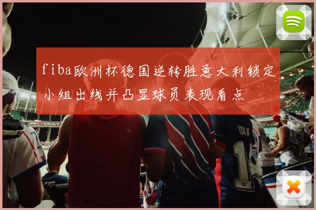 fiba欧洲杯德国逆转胜意大利锁定小组出线并凸显球员表现看点