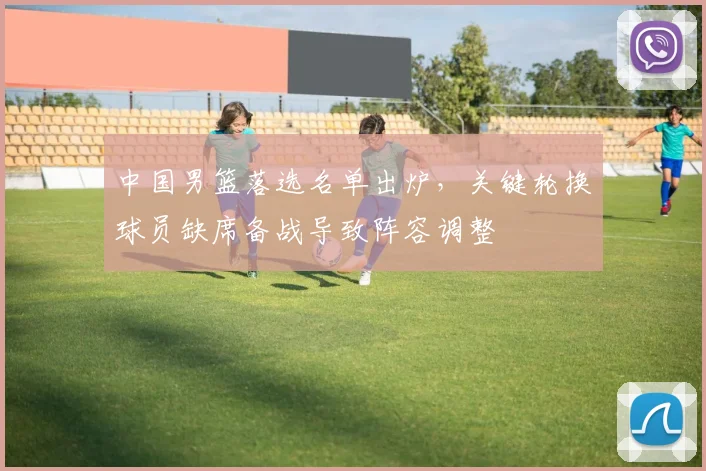 中国男篮落选名单出炉，关键轮换球员缺席备战导致阵容调整