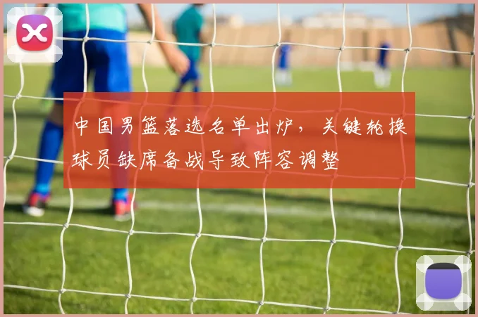 中国男篮落选名单出炉，关键轮换球员缺席备战导致阵容调整