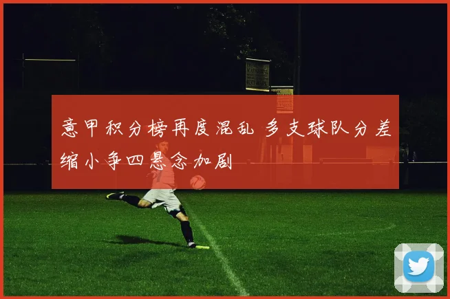 意甲积分榜再度混乱 多支球队分差缩小争四悬念加剧