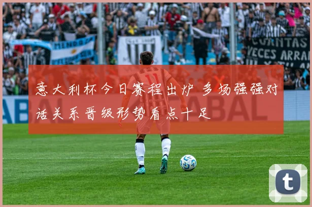 意大利杯今日赛程出炉 多场强强对话关系晋级形势看点十足