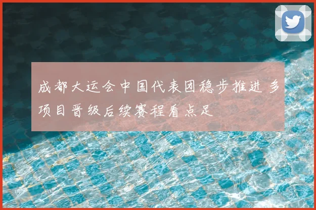 成都大运会中国代表团稳步推进 多项目晋级后续赛程看点足