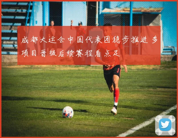 成都大运会中国代表团稳步推进 多项目晋级后续赛程看点足