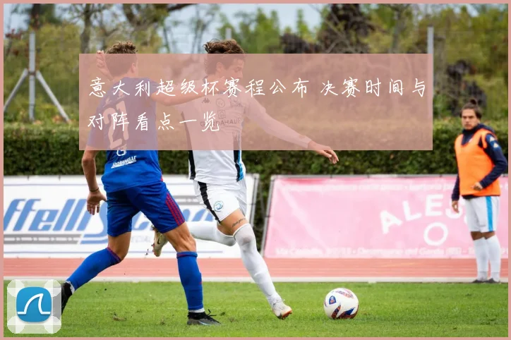 意大利超级杯赛程公布 决赛时间与对阵看点一览