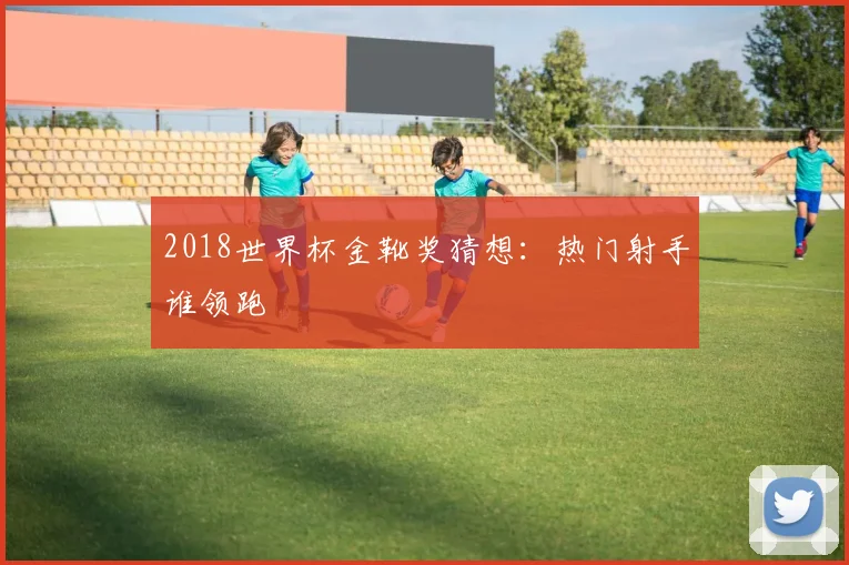 2018世界杯金靴奖猜想：热门射手谁领跑