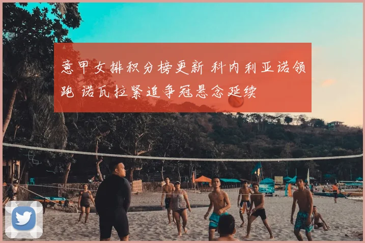 意甲女排积分榜更新 科内利亚诺领跑 诺瓦拉紧追争冠悬念延续